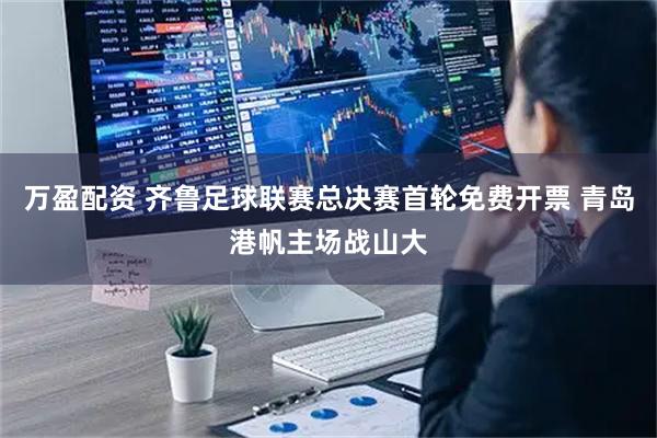 万盈配资 齐鲁足球联赛总决赛首轮免费开票 青岛港帆主场战山大