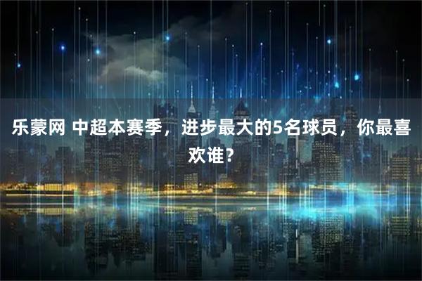 乐蒙网 中超本赛季，进步最大的5名球员，你最喜欢谁？