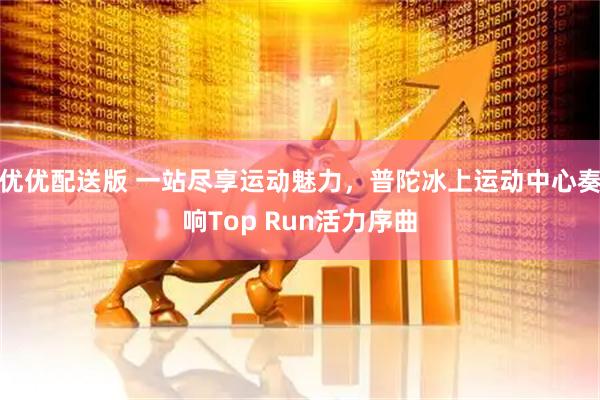 优优配送版 一站尽享运动魅力，普陀冰上运动中心奏响Top Run活力序曲