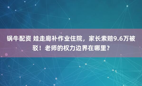 锅牛配资 娃走廊补作业住院，家长索赔9.6万被驳！老师的权力边界在哪里？
