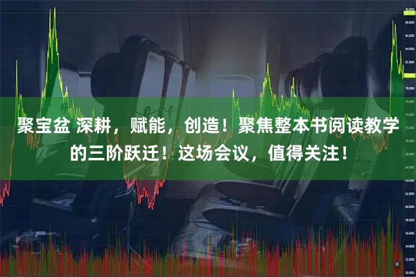 聚宝盆 深耕，赋能，创造！聚焦整本书阅读教学的三阶跃迁！这场会议，值得关注！
