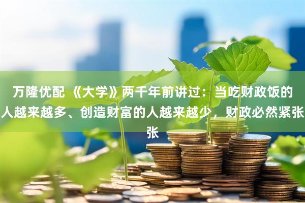 万隆优配 《大学》两千年前讲过：当吃财政饭的人越来越多、创造财富的人越来越少，财政必然紧张