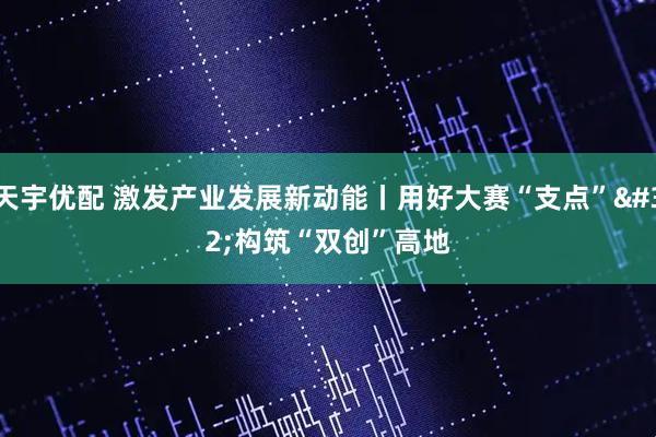 天宇优配 激发产业发展新动能丨用好大赛“支点”&#32;构筑“双创”高地