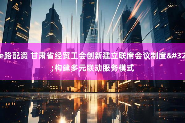 e路配资 甘肃省经贸工会创新建立联席会议制度 构建多元联动服务模式