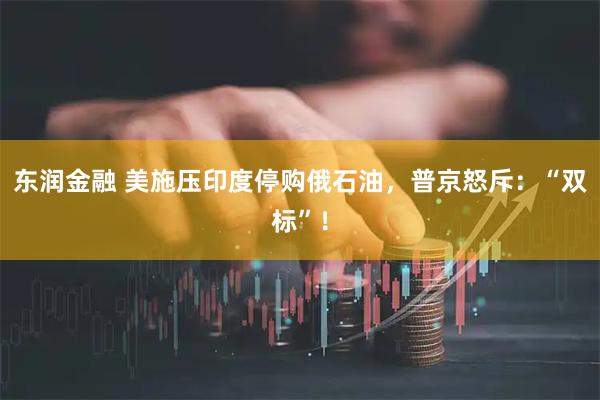 东润金融 美施压印度停购俄石油，普京怒斥：“双标”！