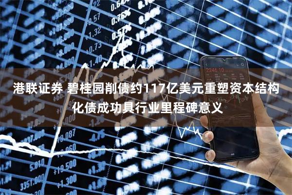 港联证券 碧桂园削债约117亿美元重塑资本结构 化债成功具行业里程碑意义