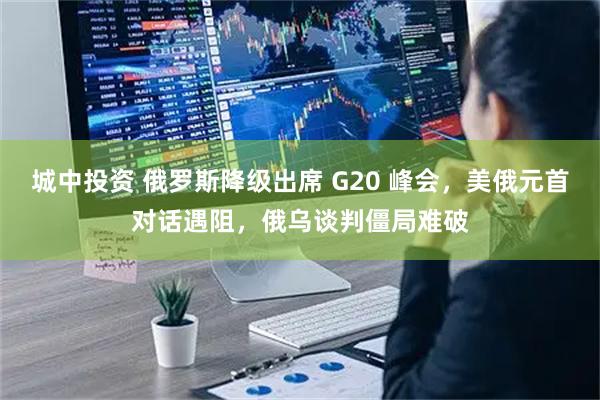 城中投资 俄罗斯降级出席 G20 峰会，美俄元首对话遇阻，俄乌谈判僵局难破