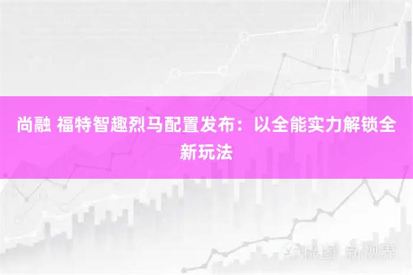 尚融 福特智趣烈马配置发布：以全能实力解锁全新玩法