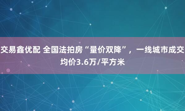交易鑫优配 全国法拍房“量价双降”，一线城市成交均价3.6万/平方米