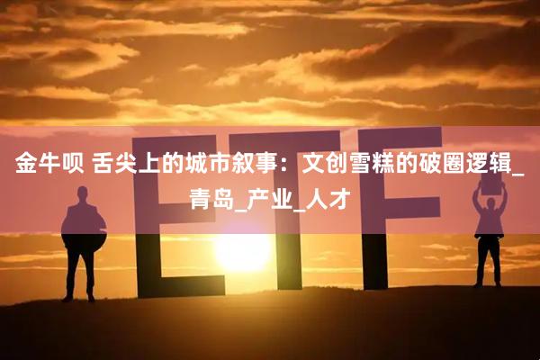 金牛呗 舌尖上的城市叙事:文创雪糕的破圈逻辑_青岛_产业_人才