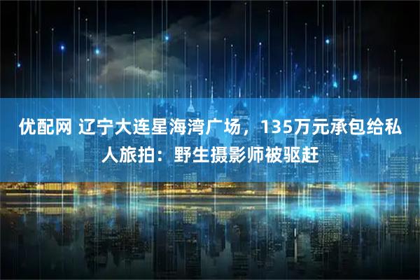 优配网 辽宁大连星海湾广场，135万元承包给私人旅拍：野生摄影师被驱赶