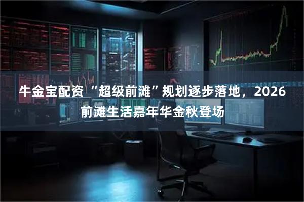 牛金宝配资 “超级前滩”规划逐步落地，2026前滩生活嘉年华金秋登场