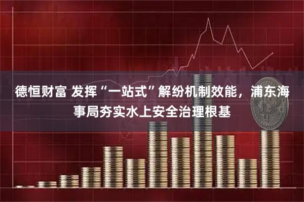 德恒财富 发挥“一站式”解纷机制效能，浦东海事局夯实水上安全治理根基